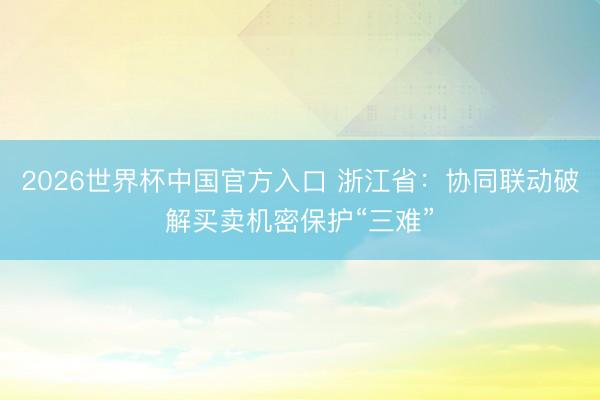 2026世界杯中国官方入口 浙江省:协同联动破解买卖机密保护“三难”