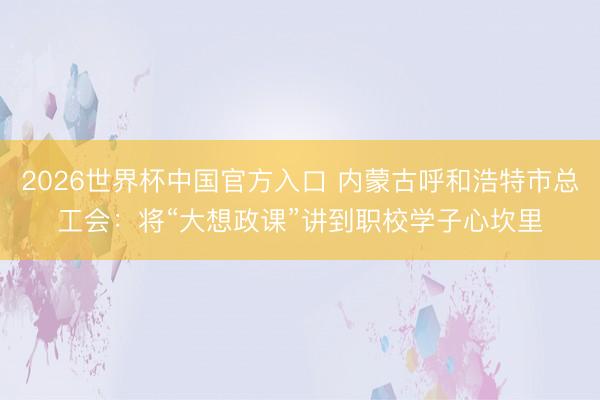 2026世界杯中国官方入口 内蒙古呼和浩特市总工会：将“大想政课”讲到职校学子心坎里
