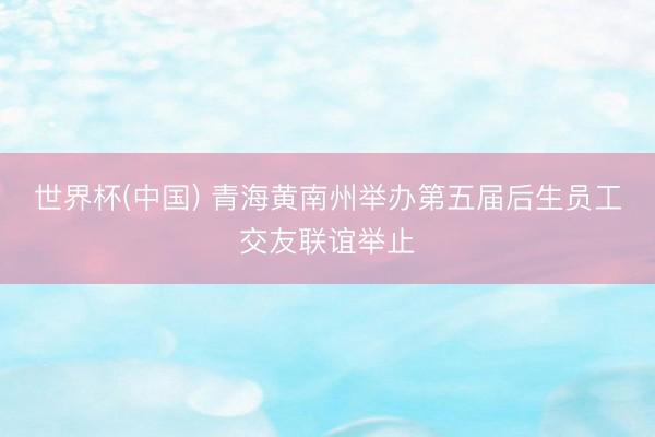 世界杯(中国) 青海黄南州举办第五届后生员工交友联谊举止