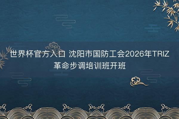 世界杯官方入口 沈阳市国防工会2026年TRIZ革命步调培训班开班