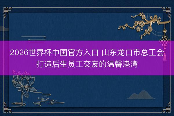 2026世界杯中国官方入口 山东龙口市总工会打造后生员工交友的温馨港湾