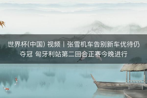世界杯(中国) 视频丨张雪机车告别新车优待仍夺冠 匈牙利站第二回合正赛今晚进行