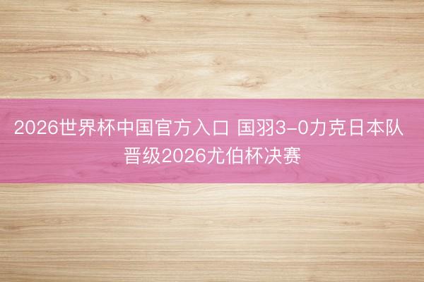 2026世界杯中国官方入口 国羽3-0力克日本队 晋级2026尤伯杯决赛