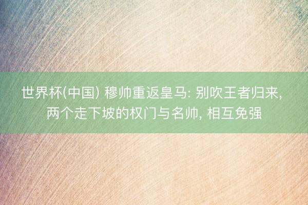 世界杯(中国) 穆帅重返皇马: 别吹王者归来, 两个走下坡的权门与名帅, 相互免强