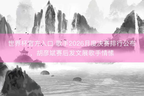 世界杯官方入口 歌手2026月度决赛排行公布，胡彦斌赛后发文展歌手情愫