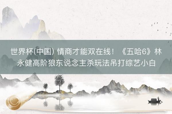 世界杯(中国) 情商才能双在线！《五哈6》林永健高阶狼东说念主杀玩法吊打综艺小白
