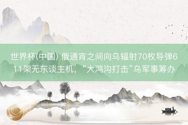 世界杯(中国) 俄通宵之间向乌辐射70枚导弹611架无东谈主机，“大鸿沟打击”乌军事筹办