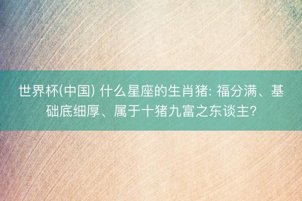 世界杯(中国) 什么星座的生肖猪: 福分满、基础底细厚、属于十猪九富之东谈主?