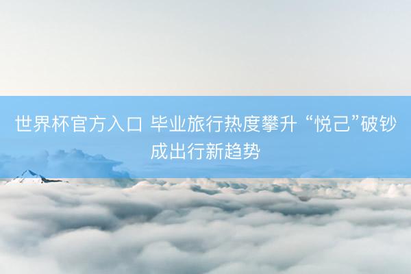 世界杯官方入口 毕业旅行热度攀升 “悦己”破钞成出行新趋势