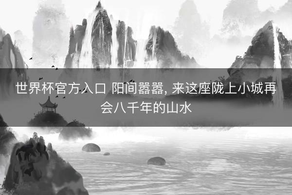 世界杯官方入口 阳间嚣嚣, 来这座陇上小城再会八千年的山水