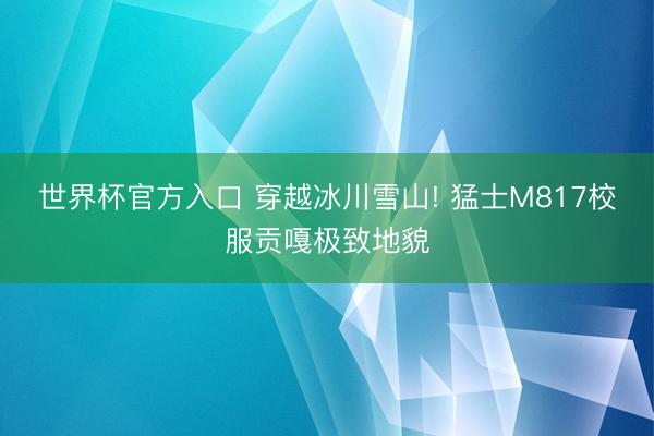 世界杯官方入口 穿越冰川雪山! 猛士M817校服贡嘎极致地貌