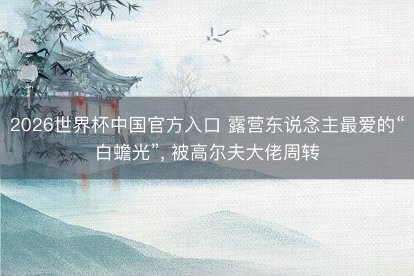 2026世界杯中国官方入口 露营东说念主最爱的“白蟾光”， 被高尔夫大佬周转