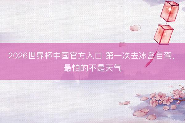 2026世界杯中国官方入口 第一次去冰岛自驾， 最怕的不是天气