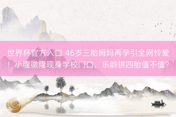 世界杯官方入口 46岁三胎姆妈再孕引全网怜爱！小腹微隆现身学校门口，乐龄拼四胎值不值？