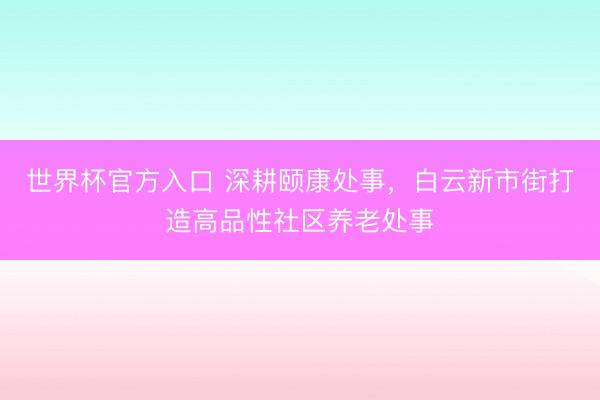 世界杯官方入口 深耕颐康处事，白云新市街打造高品性社区养老处事