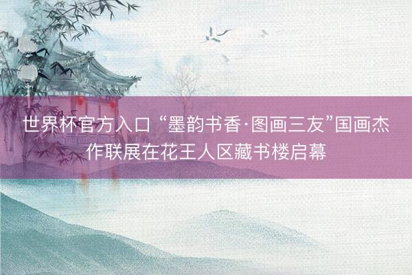 世界杯官方入口 “墨韵书香·图画三友”国画杰作联展在花王人区藏书楼启幕