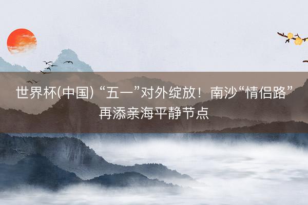 世界杯(中国) “五一”对外绽放！南沙“情侣路”再添亲海平静节点