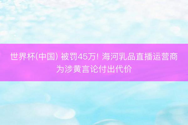 世界杯(中国) 被罚45万! 海河乳品直播运营商为涉黄言论付出代价