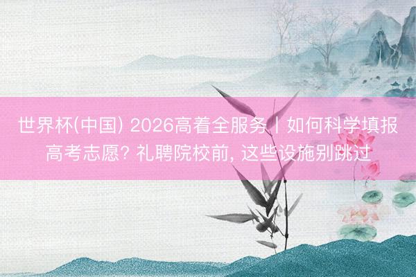 世界杯(中国) 2026高着全服务丨如何科学填报高考志愿? 礼聘院校前， 这些设施别跳过
