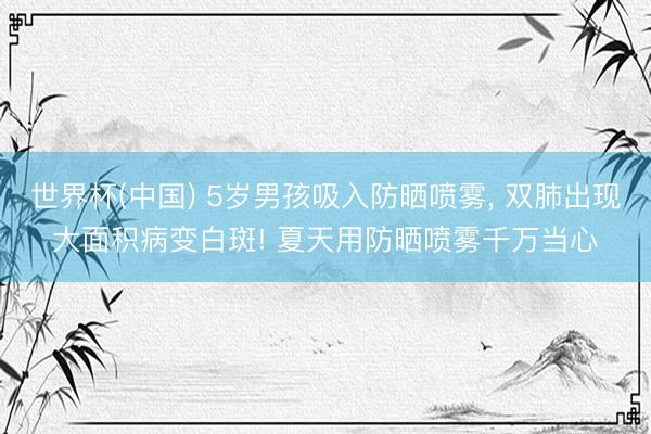 世界杯(中国) 5岁男孩吸入防晒喷雾， 双肺出现大面积病变白斑! 夏天用防晒喷雾千万当心