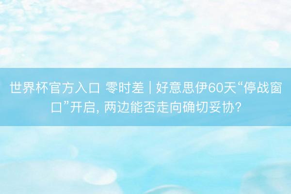 世界杯官方入口 零时差 | 好意思伊60天“停战窗口”开启， 两边能否走向确切妥协?