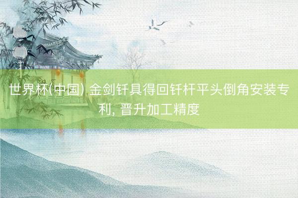 世界杯(中国) 金剑钎具得回钎杆平头倒角安装专利， 晋升加工精度